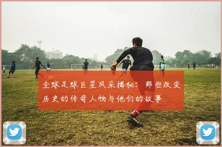 全球足球巨星风采揭秘：那些改变历史的传奇人物与他们的故事