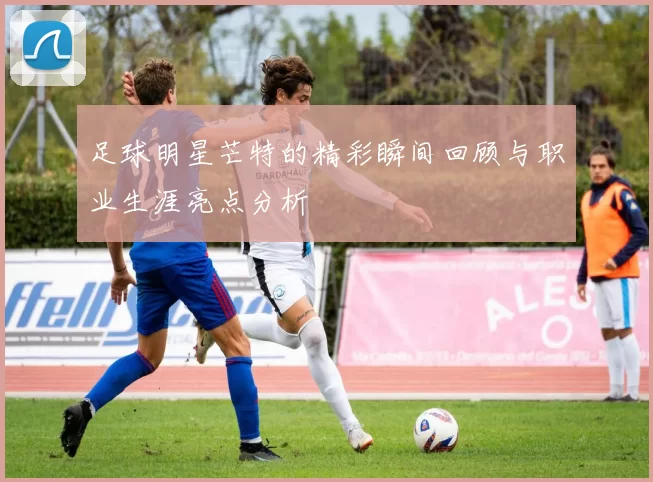 足球明星芒特的精彩瞬间回顾与职业生涯亮点分析