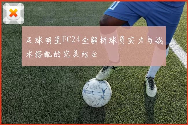 足球明星FC24全解析球员实力与战术搭配的完美结合