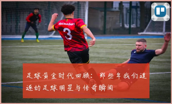 足球黄金时代回顾：那些年我们追逐的足球明星与传奇瞬间