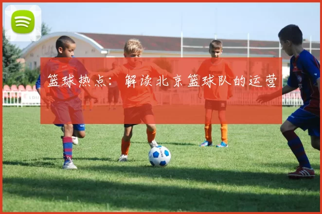 篮球热点：解读北京篮球队的运营