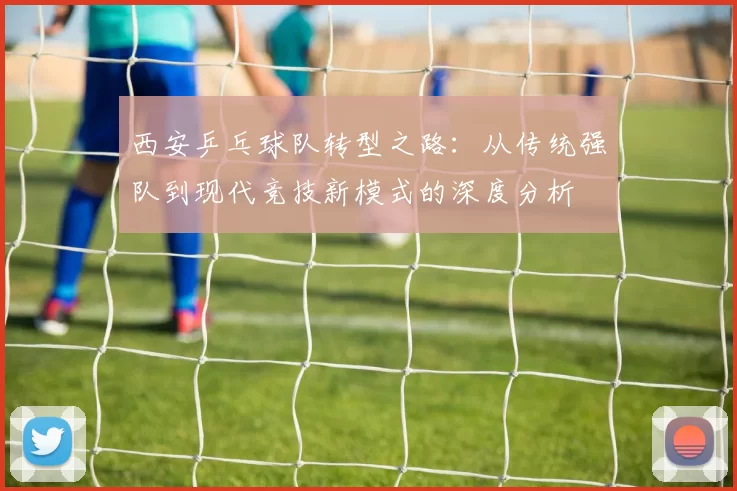 西安乒乓球队转型之路：从传统强队到现代竞技新模式的深度分析