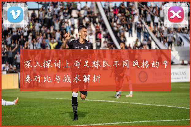 深入探讨上海足球队不同风格的节奏对比与战术解析