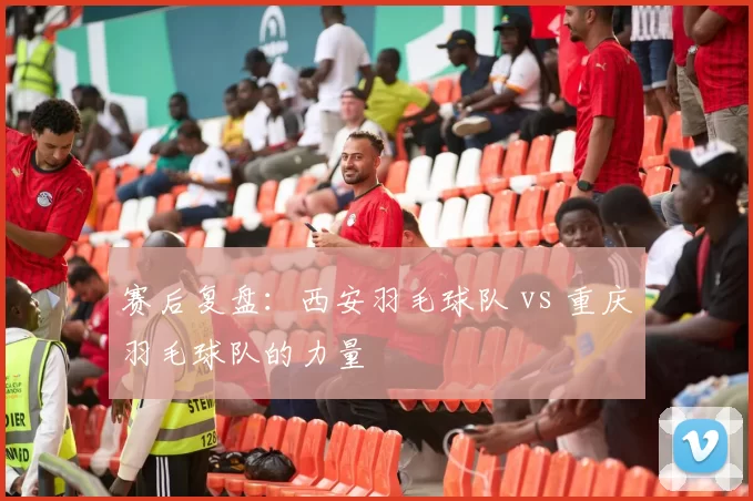 赛后复盘：西安羽毛球队 vs 重庆羽毛球队的力量