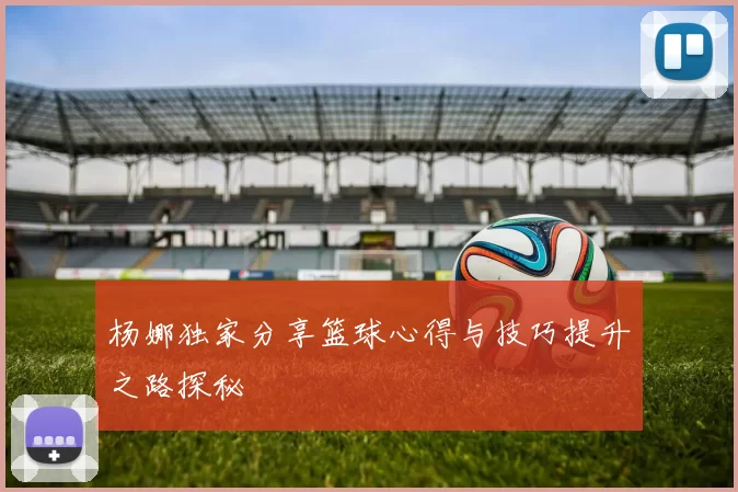 杨娜独家分享篮球心得与技巧提升之路探秘