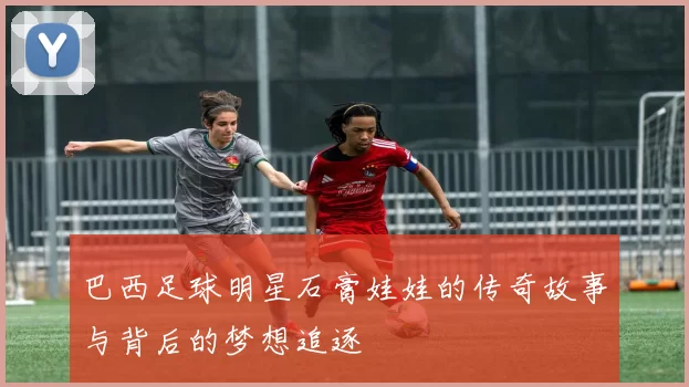 巴西足球明星石膏娃娃的传奇故事与背后的梦想追逐