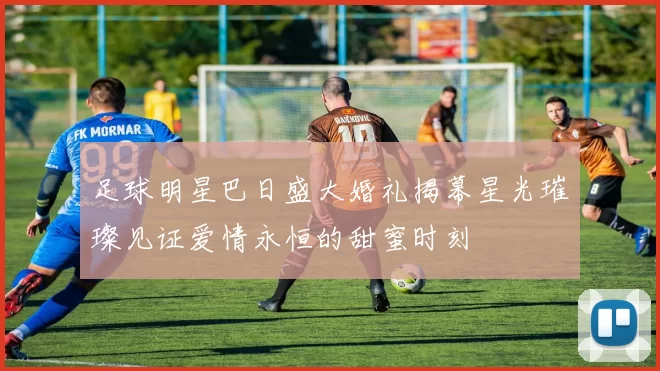 足球明星巴日盛大婚礼揭幕星光璀璨见证爱情永恒的甜蜜时刻